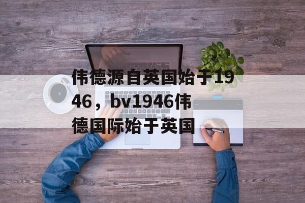 伟德源自英国始于1946，bv1946伟德国际始于英国